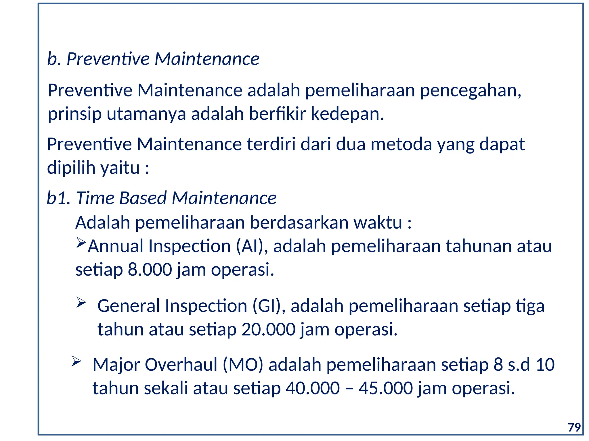79
b. Preventive Maintenance
Preventive Maintenance adalah pemeliharaan pencegahan,
prinsip utamanya adalah berfikir kedepan.
Preventive Maintenance terdiri dari dua metoda yang dapat
dipilih yaitu :
b1. Time Based Maintenance
Adalah pemeliharaan berdasarkan waktu :
Annual Inspection (AI), adalah pemeliharaan tahunan atau
setiap 8.000 jam operasi.
 General Inspection (GI), adalah pemeliharaan setiap tiga
tahun atau setiap 20.000 jam operasi.
 Major Overhaul (MO) adalah pemeliharaan setiap 8 s.d 10
tahun sekali atau setiap 40.000 – 45.000 jam operasi.
 