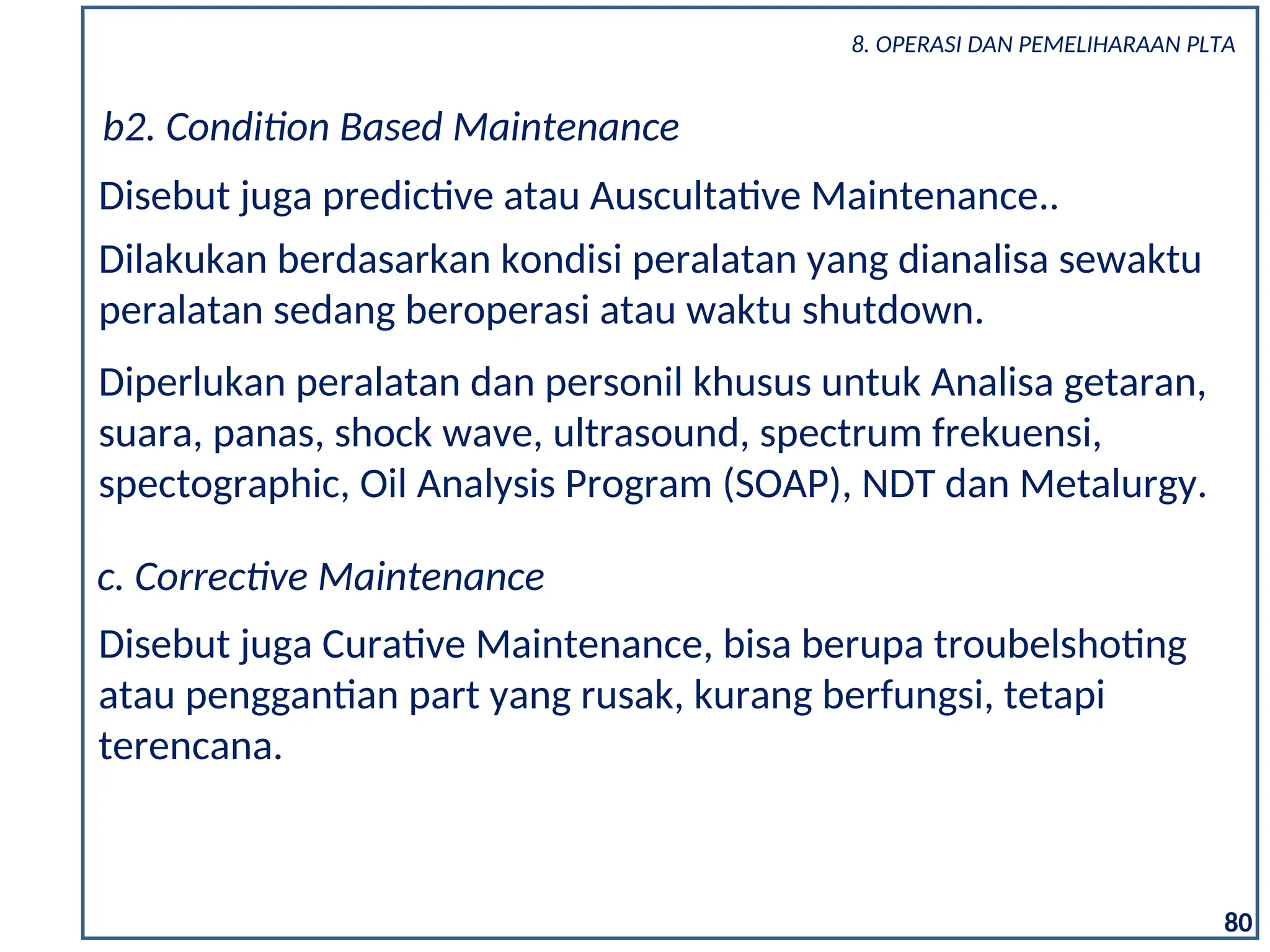 80
Disebut juga predictive atau Auscultative Maintenance..
b2. Condition Based Maintenance
Dilakukan berdasarkan kondisi peralatan yang dianalisa sewaktu
peralatan sedang beroperasi atau waktu shutdown.
Diperlukan peralatan dan personil khusus untuk Analisa getaran,
suara, panas, shock wave, ultrasound, spectrum frekuensi,
spectographic, Oil Analysis Program (SOAP), NDT dan Metalurgy.
c. Corrective Maintenance
Disebut juga Curative Maintenance, bisa berupa troubelshoting
atau penggantian part yang rusak, kurang berfungsi, tetapi
terencana.
8. OPERASI DAN PEMELIHARAAN PLTA
 