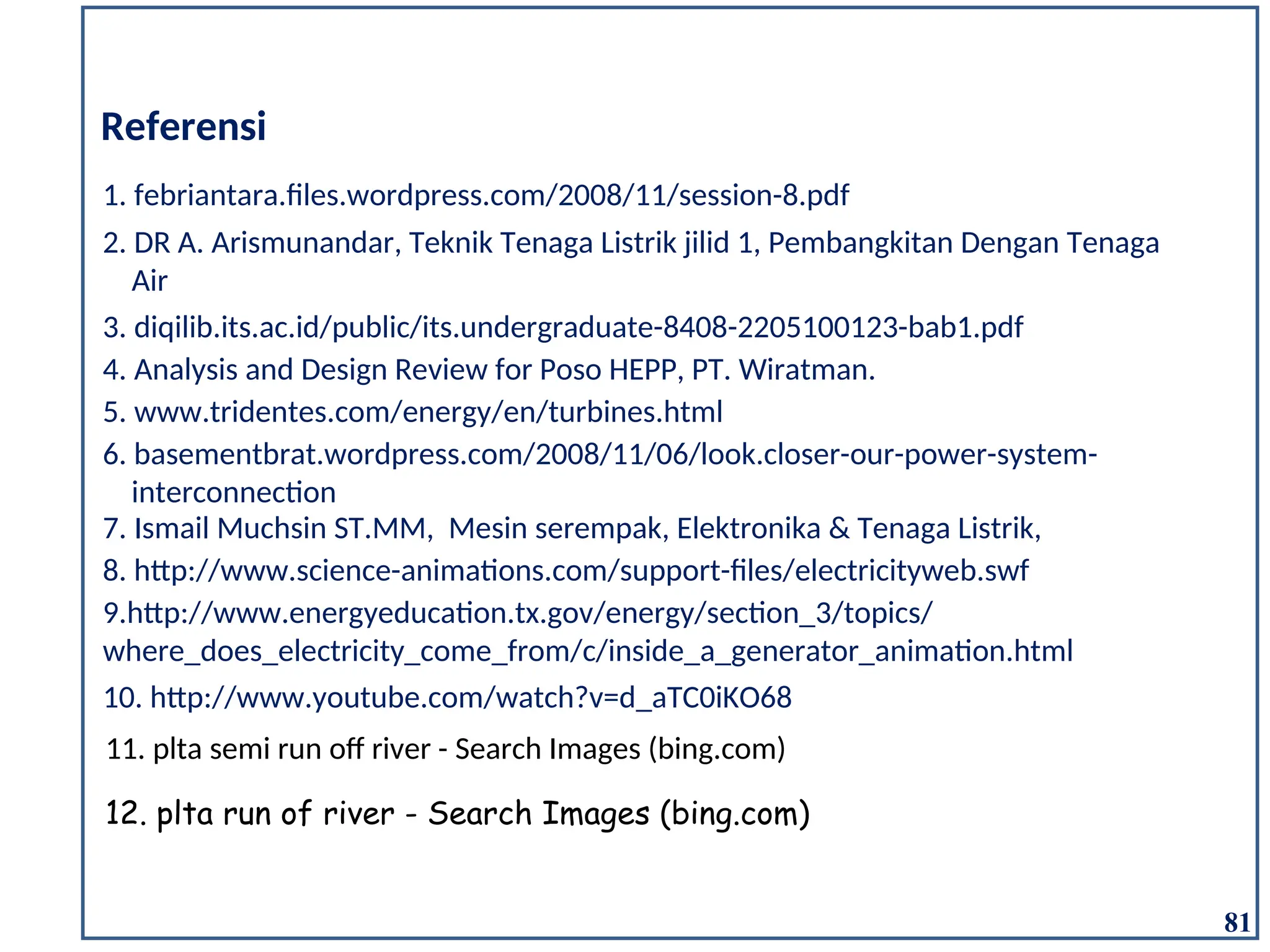 Referensi
1. febriantara.files.wordpress.com/2008/11/session-8.pdf
3. diqilib.its.ac.id/public/its.undergraduate-8408-2205100123-bab1.pdf
4. Analysis and Design Review for Poso HEPP, PT. Wiratman.
5. www.tridentes.com/energy/en/turbines.html
6. basementbrat.wordpress.com/2008/11/06/look.closer-our-power-system-
interconnection
2. DR A. Arismunandar, Teknik Tenaga Listrik jilid 1, Pembangkitan Dengan Tenaga
Air
7. Ismail Muchsin ST.MM, Mesin serempak, Elektronika & Tenaga Listrik,
8. http://www.science-animations.com/support-files/electricityweb.swf
9.http://www.energyeducation.tx.gov/energy/section_3/topics/
where_does_electricity_come_from/c/inside_a_generator_animation.html
10. http://www.youtube.com/watch?v=d_aTC0iKO68
81
11. plta semi run off river - Search Images (bing.com)
12. plta run of river - Search Images (bing.com)
 