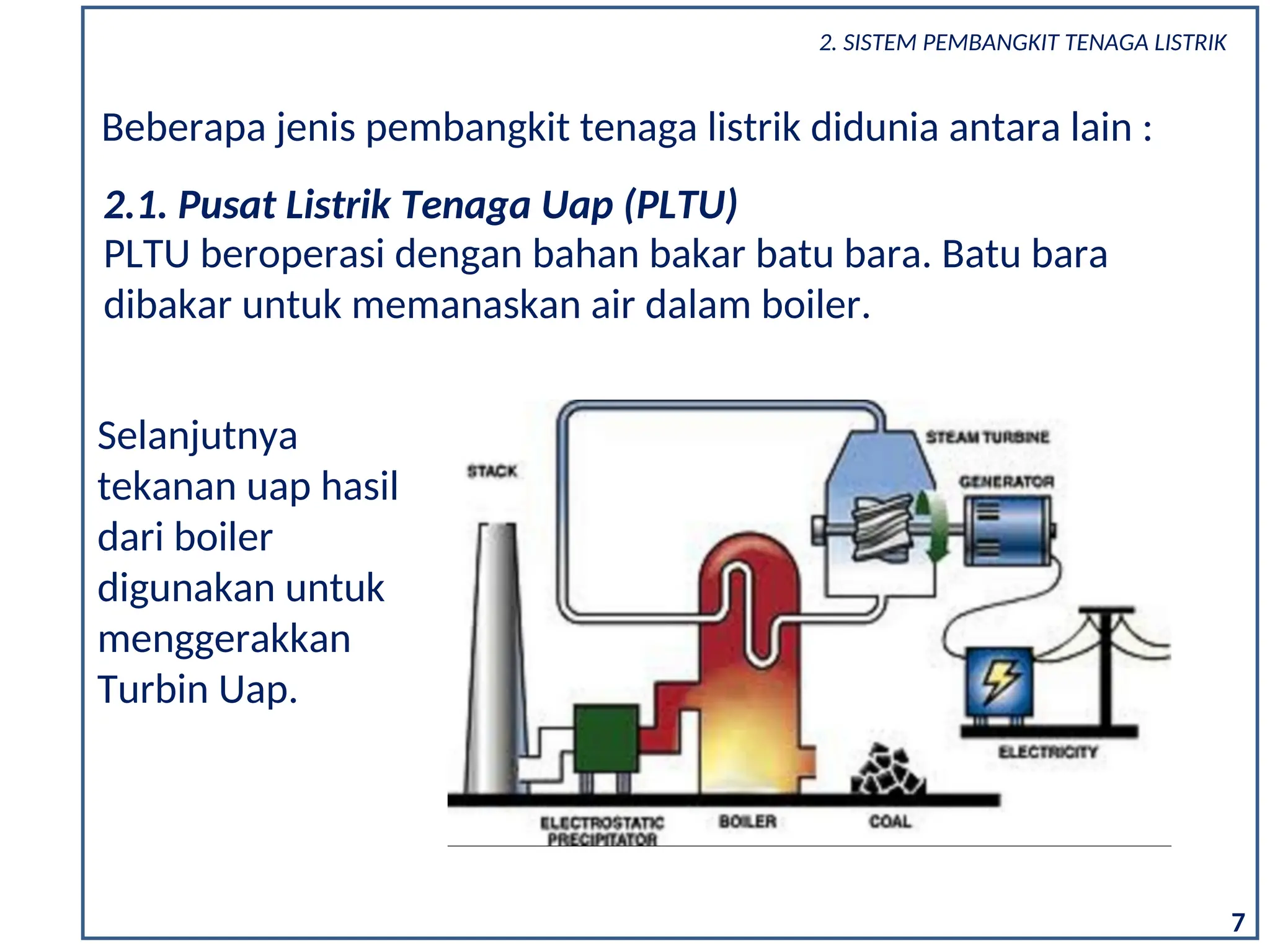 7
Beberapa jenis pembangkit tenaga listrik didunia antara lain :
PLTU beroperasi dengan bahan bakar batu bara. Batu bara
dibakar untuk memanaskan air dalam boiler.
2.1. Pusat Listrik Tenaga Uap (PLTU)
Selanjutnya
tekanan uap hasil
dari boiler
digunakan untuk
menggerakkan
Turbin Uap.
2. SISTEM PEMBANGKIT TENAGA LISTRIK
 