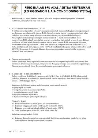 PENGENALAN PPU ASAS / SISTEM PENYEJUKAN
(REFRIGERATION & AIR-CONDITIONING SYSTEM)
22 | P P U A s a s
Kebocoran R-22 boleh dikesan melalui alat-alat pengesan seperti pengesan kebocoran
elektronik, lampu halide dan buih sabun.
3. R-11 Trikloro monoflorometana CC13F:
R-11 biasanya digunakan sebagai bahan pencuci untuk mencuci bahagian dalam pemampat
kecil semasa membaikpulih sistem. R-11 digunakan pada sistem yang pemampatnya telah
terbakar atau sistem yang telah terbakar atau sistem yang dimasuki kelembapan.
Menyingkirkan kelembapan dengan memasukkan R-11 boleh memendekkan masa
mengvakum. R-11 adalah satu bahan pencuci yang paling baik untuk proses di atas. Bahan
pendingin ini juga boleh digunakan pada sistem besar empar. R-11 mempunyai tekanan
rendah 609.6 mmHg pada suhu -150°C dan tekanan 1.28 kg/cm² mutlak pada suhu 300°C.
Haba pendam ialah 196 J/g pada suhu -150°C. Suhu takat didih pada tekanan atmosfera ialah
23.70°C. Kebocoran R-11 dapat dikesan dengan menggunakan lampu halida, pengesan
elktronik dan buih sabun.
4. Campuran Azeotropik:
Bahan pendingin Azeotropik ialah campuran cecair bahan pendingin didih maksimum dan
minimum. Walaubagaimanapun, campuran ini dianggap sebagai satu jenis bahan pendingin.
Campuran Azeotropik biasa digunakan bersama pemampat salingan.
5. R-502 (R-22 + R-115) CHC1F2CF3:
Bahan pendingin R-502 ialah campuran 48.8% R-22 dan 51.2% R-115. R-502 tidak mudah
terbakar, berkarat atau beracun. Sesuai untuk sistem sederhana dan rendah yang bersuhu
antara -180°C hingga -510°C.
Kegunaan R-502 pada sistem sederhana dan suhu rendah seperti:
a) penyimpan ais-krim
b) tempat paparan makanan sejuk beku
c) tempat simpanan sejuk beku
d) loji pemprosesan sejuk beku
e) digunakan dengan pemampat salingan
Sifat-sifat R-502:
a) Titik didihnya ialah -460°C pada tekanan atmosfera
b) Tekanan tinggi ialah pada 12.31 kg/cm² pada suhu 300°C
c) Tekanan penyejatnya ialah 2.53 kg/cm² pada suhu -150°C
d) Haba pendam pada suhu -29.120°C ialah 168.9 J/g
Kebaikan menggunakan R-502:
a) Tekanan dan suhu pemeluwapnya rendah dan ini memanjangkan jangkahayat injap
pemampat dan bahagian-bahagian yang lain.
 