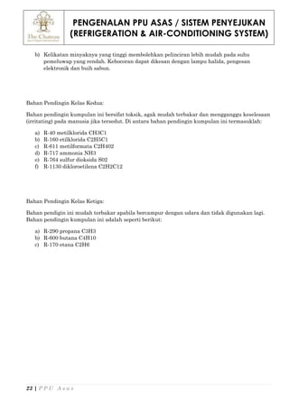 PENGENALAN PPU ASAS / SISTEM PENYEJUKAN
(REFRIGERATION & AIR-CONDITIONING SYSTEM)
23 | P P U A s a s
b) Kelikatan minyaknya yang tinggi membolehkan pelinciran lebih mudah pada suhu
pemeluwap yang rendah. Kebocoran dapat dikesan dengan lampu halida, pengesan
elektronik dan buih sabun.
Bahan Pendingin Kelas Kedua:
Bahan pendingin kumpulan ini bersifat toksik, agak mudah terbakar dan mengganggu keselesaan
(irritating) pada manusia jika tersedut. Di antara bahan pendingin kumpulan ini termasuklah:
a) R-40 metilklorida CH3C1
b) R-160 etilklorida C2H5C1
c) R-611 metilformata C2H402
d) R-717 ammonia NH3
e) R-764 sulfur dioksida S02
f) R-1130 dikloroetilena C2H2C12
Bahan Pendingin Kelas Ketiga:
Bahan pendigin ini mudah terbakar apabila bercampur dengan udara dan tidak digunakan lagi.
Bahan pendingin kumpulan ini adalah seperti berikut:
a) R-290 propana C3H3
b) R-600 butana C4H10
c) R-170 etana C2H6
 