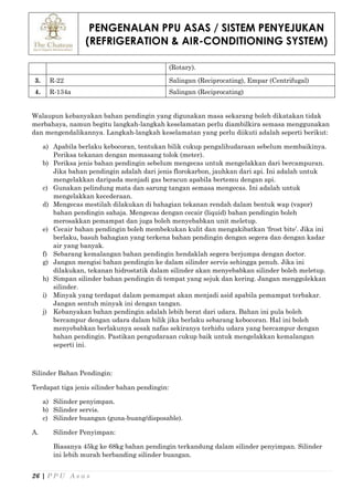 PENGENALAN PPU ASAS / SISTEM PENYEJUKAN
(REFRIGERATION & AIR-CONDITIONING SYSTEM)
26 | P P U A s a s
(Rotary).
3. R-22 Salingan (Reciprocating), Empar (Centrifugal)
4. R-134a Salingan (Reciprocating)
Walaupun kebanyakan bahan pendingin yang digunakan masa sekarang boleh dikatakan tidak
merbahaya, namun begitu langkah-langkah keselamatan perlu diambilkira semasa menggunakan
dan mengendalikannya. Langkah-langkah keselamatan yang perlu diikuti adalah seperti berikut:
a) Apabila berlaku kebocoran, tentukan bilik cukup pengalihudaraan sebelum membaikinya.
Periksa tekanan dengan memasang tolok (meter).
b) Periksa jenis bahan pendingin sebelum mengecas untuk mengelakkan dari bercampuran.
Jika bahan pendingin adalah dari jenis florokarbon, jauhkan dari api. Ini adalah untuk
mengelakkan daripada menjadi gas beracun apabila bertemu dengan api.
c) Gunakan pelindung mata dan sarung tangan semasa mengecas. Ini adalah untuk
mengelakkan kecederaan.
d) Mengecas mestilah dilakukan di bahagian tekanan rendah dalam bentuk wap (vapor)
bahan pendingin sahaja. Mengecas dengan cecair (liquid) bahan pendingin boleh
merosakkan pemampat dan juga boleh menyebabkan unit meletup.
e) Cecair bahan pendingin boleh membekukan kulit dan mengakibatkan ‘frost bite’. Jika ini
berlaku, basuh bahagian yang terkena bahan pendingin dengan segera dan dengan kadar
air yang banyak.
f) Sebarang kemalangan bahan pendingin hendaklah segera berjumpa dengan doctor.
g) Jangan mengisi bahan pendingin ke dalam silinder servis sehingga penuh. Jika ini
dilakukan, tekanan hidrostatik dalam silinder akan menyebabkan silinder boleh meletup.
h) Simpan silinder bahan pendingin di tempat yang sejuk dan kering. Jangan menggolekkan
silinder.
i) Minyak yang terdapat dalam pemampat akan menjadi asid apabila pemampat terbakar.
Jangan sentuh minyak ini dengan tangan.
j) Kebanyakan bahan pendingin adalah lebih berat dari udara. Bahan ini pula boleh
bercampur dengan udara dalam bilik jika berlaku sebarang kebocoran. Hal ini boleh
menyebabkan berlakunya sesak nafas sekiranya terhidu udara yang bercampur dengan
bahan pendingin. Pastikan pengudaraan cukup baik untuk mengelakkan kemalangan
seperti ini.
Silinder Bahan Pendingin:
Terdapat tiga jenis silinder bahan pendingin:
a) Silinder penyimpan.
b) Silinder servis.
c) Silinder buangan (guna-buang/disposable).
A. Silinder Penyimpan:
Biasanya 45kg ke 68kg bahan pendingin terkandung dalam silinder penyimpan. Silinder
ini lebih murah berbanding silinder buangan.
 