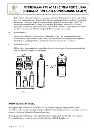 PENGENALAN PPU ASAS / SISTEM PENYEJUKAN
(REFRIGERATION & AIR-CONDITIONING SYSTEM)
27 | P P U A s a s
Kebanyakan silinder penyimpan sekarang mempunyai dua injap. Satu untuk wap (vapor)
dan satu lagi untuk cecair (liquid). Kita boleh memindahkan bahan pendingin dari silinder
penyimpan ke silinder servis dengan membuka injap yang mengeluarkan cecair. Ini
memmudahkan kerja-kerja mengecas dilakukan. Kerja-kerja memindahkan bahan
pendingin ini perlulah dilakukan dengan berhati-hati. Perhatikan agar bahan pendingin
diisi ke dalam silinder tidak terlalu penuh. Gunakan alat penimbang.
B. Silinder Servis:
Silinder servis biasanya mengandungi sebanyak 2kg ke 11kg bahan pendingin. Ini
memudahkan kerja membuat servis. Injap silinder ini dipasang dengan kembang 6mm
(male flare). Kandungan bahan pendingin diisi daripada silinder penyimpan.
C. Silinder Buangan:
Kebanyakan bahan pendingin yang biasa digunakan terdapat dalam kuantiti yang kecil
iaitu dari beberapa gram ke 14kilogram.
BAHAN PENDINGIN KEDUA
Bahan pendingin kedua ialah cecair dari sistem penyejukan yang menyerap haba setelah
disejukkan oleh penyejat. Bahan pendingin kedua ini akan mengalami perubahan suhu apabila ia
menyerap haba dan haba akan diserap di penyejat.
Bahan pendingin kedua yang biasa digunakan ialah air, brin kalsium klorida, brin natrium
klorida, etilena dan propilena glisol, methanol (metal alkohol) dan gliserin.
 