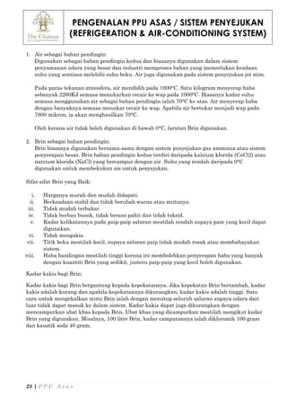 PENGENALAN PPU ASAS / SISTEM PENYEJUKAN
(REFRIGERATION & AIR-CONDITIONING SYSTEM)
28 | P P U A s a s
1. Air sebagai bahan pendingin:
Digunakan sebagai bahan pendingin kedua dan biasanya digunakan dalam sistem
penyamanan udara yang besar dan industri memproses bahan yang memerlukan keadaan
suhu yang sentiasa melebihi suhu beku. Air juga digunakan pada sistem penyejukan jet stim.
Pada paras tekanan atmosfera, air mendidih pada 1000°C. Satu kilogram menyerap haba
sebanyak 2260KJ semasa menukarkan cecair ke wap pada 1000°C. Biasanya kadar suhu
semasa menggunakan air sebagai bahan pendingin ialah 70°C ke atas. Air menyerap haba
dengan banyaknya semasa menukar cecair ke wap. Apabila air bertukar menjadi wap pada
7800 mikron, ia akan menghasilkan 70°C.
Oleh kerana air tidak boleh digunakan di bawah 0°C, larutan Brin digunakan.
2. Brin sebagai bahan pendingin:
Brin biasanya digunakan bersama-sama dengan sistem penyejukan gas ammonia atau sistem
penyerapan besar. Brin bahan pendingin kedua terdiri daripada kalsium klorida (CaCl2) atau
natrium klorida (NaCl) yang bercampur dengan air. Suhu yang rendah daripada 0°C
digunakan untuk membekukan ais untuk penyejukan.
Sifat-sifat Brin yang Baik:
i. Harganya murah dan mudah didapati.
ii. Berkeadaan stabil dan tidak berubah warna atau mutunya.
iii. Tidak mudah terbakar.
iv. Tidak berbau busuk, tidak berasa pahit dan tidak toksid.
v. Kadar kelikatannya pada paip-paip saluran mestilah rendah supaya pam yang kecil dapat
digunakan.
vi. Tidak mengakis.
vii. Titik beku mestilah kecil, supaya saluran paip tidak mudah rosak atau membahayakan
sistem.
viii. Haba bandingan mestilah tinggi kerana ini membolehkan penyerapan haba yang banyak
dengan kuantiti Brin yang sedikit, justeru paip-paip yang kecil boleh digunakan.
Kadar kakis bagi Brin:
Kadar kakis bagi Brin bergantung kepada kepekatannya. Jika kepekatan Brin bertambah, kadar
kakis adalah kurang dan apabila kepekatannya dikurangkan, kadar kakis adalah tinggi. Satu
cara untuk mengekalkan mutu Brin ialah dengan menutup seluruh saluran supaya udara dari
luar tidak dapat masuk ke dalam sistem. Kadar kakis dapat juga dikurangkan dengan
mencampurkan ubat khas kepada Brin. Ubat khas yang dicampurkan mestilah mengikut kadar
Brin yang digunakan. Misalnya, 100 liter Brin, kadar campurannya ialah dikloromik 100 gram
dan kaustik soda 40 gram.
 