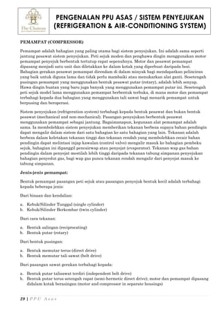 PENGENALAN PPU ASAS / SISTEM PENYEJUKAN
(REFRIGERATION & AIR-CONDITIONING SYSTEM)
29 | P P U A s a s
PEMAMPAT (COMPRESSOR)
Pemampat adalah bahagian yang paling utama bagi sistem penyejukan. Ini adalah sama seperti
jantung pesawat sistem penyejukan. Peti sejuk moden dan penghawa dingin menggunakan motor
pemampat penyejuk berbentuk tertutup rapat sepenuhnya. Motor dan pesawat pemampat
dipasang menjadi satu unit dan diletakkan ke dalam kotak yang diperbuat daripada besi.
Bahagian gerakan pesawat pemampat direndam di dalam minyak bagi mendapatkan pelinciran
yang baik untuk diguna lama dan tidak perlu mambaiki atau menukarkan alat ganti. Sesetengah
pusingan pemampat yang menggunakan bentuk pesawat putar (rotary), adalah lebih senyap.
Hawa dingin buatan yang baru juga banyak yang menggunakan pemampat putar ini. Sesetengah
peti sejuk model lama menggunakan pemampat berbentuk terbuka, di mana motor dan pemampat
terbahagi kepada dua bahagian yang menggunakan tali sawat bagi menarik pemampat untuk
berpusing dan beroperasi.
Sistem penyejukan (refrigeration system) terbahagi kepada bentuk pesawat dan bukan bentuk
pesawat (mechanical and non-mechanical). Pasangan penyejukan berbentuk pesawat
menggunakan pemampat sebagai jantung. Bagaimanapun, kegunaan alat pemampat adalah
sama. Ia membolehkan sistem penyejukan memberikan tekanan berbeza supaya bahan pendingin
dapat mengalir dalam sistem dari satu bahagian ke satu bahagian yang lain. Tekanan adalah
berbeza dalam keletakan tekanan tinggi dan tekanan rendah yang membolehkan cecair bahan
pendingin dapat melintasi injap kawalan (control valve) mengalir masuk ke bahagian pembeku
sejuk, bahagian ini dipanggil pencairwap atau penyejat (evaporator). Tekanan wap gas bahan
pendingin dalam penyejat mestilah lebih tinggi daripada tekanan tabung simpanan penyejukan
bahagian penyedut gas, bagi wap gas punca tekanan rendah mengalir dari penyejat masuk ke
tabung simpanan.
Jenis-jenis pemampat:
Bentuk pemampat pasangan peti sejuk atau pasangan penyejuk bentuk kecil adalah terbahagi
kepada beberapa jenis:
Dari binaan dan kendalian:
a. Kebuk/Silinder Tunggal (single cylinder)
b. Kebuk/Silinder Berkembar (twin cylinder)
Dari cara tekanan:
a. Bentuk salingan (reciprocating)
b. Bentuk putar (rotary)
Dari bentuk pusingan:
a. Bentuk memutar terus (direct drive)
b. Bentuk memutar tali sawat (belt drive)
Dari pasangan sawat gerakan terbahagi kepada:
a. Bentuk putar talisawat terdiri (independent belt drive)
b. Bentuk putar terus setengah rapat (semi-hermetic direct drive); motor dan pemampat dipasang
didalam kotak berasingan (motor and compressor in separate housings)
 