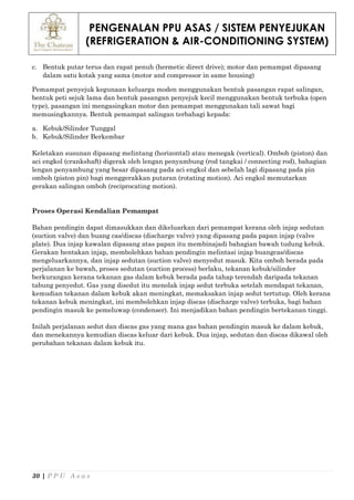 PENGENALAN PPU ASAS / SISTEM PENYEJUKAN
(REFRIGERATION & AIR-CONDITIONING SYSTEM)
30 | P P U A s a s
c. Bentuk putar terus dan rapat penuh (hermetic direct drive); motor dan pemampat dipasang
dalam satu kotak yang sama (motor and compressor in same housing)
Pemampat penyejuk kegunaan keluarga moden menggunakan bentuk pasangan rapat salingan,
bentuk peti sejuk lama dan bentuk pasangan penyejuk kecil menggunakan bentuk terbuka (open
type), pasangan ini mengasingkan motor dan pemampat menggunakan tali sawat bagi
memusingkannya. Bentuk pemampat salingan terbahagi kepada:
a. Kebuk/Silinder Tunggal
b. Kebuk/Silinder Berkembar
Keletakan susunan dipasang melintang (horizontal) atau menegak (vertical). Omboh (piston) dan
aci engkol (crankshaft) digerak oleh lengan penyambung (rod tangkai / connecting rod), bahagian
lengan penyambung yang besar dipasang pada aci engkol dan sebelah lagi dipasang pada pin
omboh (piston pin) bagi menggerakkan putaran (rotating motion). Aci engkol memutarkan
gerakan salingan omboh (reciprocating motion).
Proses Operasi Kendalian Pemampat
Bahan pendingin dapat dimasukkan dan dikeluarkan dari pemampat kerana oleh injap sedutan
(suction valve) dan buang cas/discas (discharge valve) yang dipasang pada papan injap (valve
plate). Dua injap kawalan dipasang atas papan itu membinajadi bahagian bawah tudung kebuk.
Gerakan hentakan injap, membolehkan bahan pendingin melintasi injap buangcas/discas
mengeluarkannya, dan injap sedutan (suction valve) menyedut masuk. Kita omboh berada pada
perjalanan ke bawah, proses sedutan (suction process) berlaku, tekanan kebuk/silinder
berkurangan kerana tekanan gas dalam kebuk berada pada tahap terendah daripada tekanan
tabung penyedut. Gas yang disedut itu menolak injap sedut terbuka setelah mendapat tekanan,
kemudian tekanan dalam kebuk akan meningkat, memaksakan injap sedut tertutup. Oleh kerana
tekanan kebuk meningkat, ini membolehkan injap discas (discharge valve) terbuka, bagi bahan
pendingin masuk ke pemeluwap (condenser). Ini menjadikan bahan pendingin bertekanan tinggi.
Inilah perjalanan sedut dan discas gas yang mana gas bahan pendingin masuk ke dalam kebuk,
dan menekannya kemudian discas keluar dari kebuk. Dua injap, sedutan dan discas dikawal oleh
perubahan tekanan dalam kebuk itu.
 