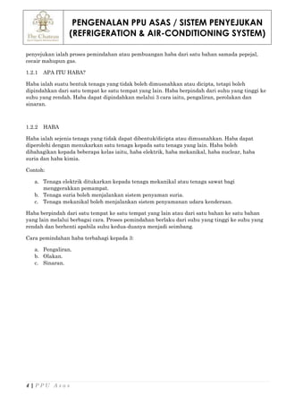 PENGENALAN PPU ASAS / SISTEM PENYEJUKAN
(REFRIGERATION & AIR-CONDITIONING SYSTEM)
4 | P P U A s a s
penyejukan ialah proses pemindahan atau pembuangan haba dari satu bahan samada pepejal,
cecair mahupun gas.
1.2.1 APA ITU HABA?
Haba ialah suatu bentuk tenaga yang tidak boleh dimusnahkan atau dicipta, tetapi boleh
dipindahkan dari satu tempat ke satu tempat yang lain. Haba berpindah dari suhu yang tinggi ke
suhu yang rendah. Haba dapat dipindahkan melalui 3 cara iaitu, pengaliran, perolakan dan
sinaran.
1.2.2 HABA
Haba ialah sejenis tenaga yang tidak dapat dibentuk/dicipta atau dimusnahkan. Haba dapat
diperolehi dengan menukarkan satu tenaga kepada satu tenaga yang lain. Haba boleh
dibahagikan kepada beberapa kelas iaitu, haba elektrik, haba mekanikal, haba nuclear, haba
suria dan haba kimia.
Contoh:
a. Tenaga elektrik ditukarkan kepada tenaga mekanikal atau tenaga sawat bagi
menggerakkan pemampat.
b. Tenaga suria boleh menjalankan sistem penyaman suria.
c. Tenaga mekanikal boleh menjalankan sistem penyamanan udara kenderaan.
Haba berpindah dari satu tempat ke satu tempat yang lain atau dari satu bahan ke satu bahan
yang lain melalui berbagai cara. Proses pemindahan berlaku dari suhu yang tinggi ke suhu yang
rendah dan berhenti apabila suhu kedua-duanya menjadi seimbang.
Cara pemindahan haba terbahagi kepada 3:
a. Pengaliran.
b. Olakan.
c. Sinaran.
 