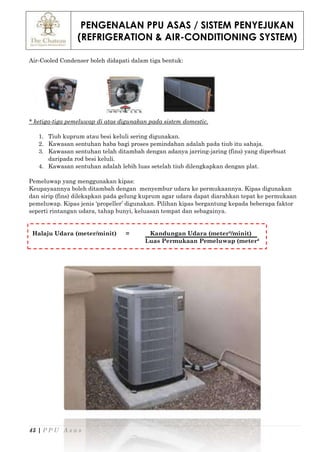 PENGENALAN PPU ASAS / SISTEM PENYEJUKAN
(REFRIGERATION & AIR-CONDITIONING SYSTEM)
45 | P P U A s a s
Air-Cooled Condenser boleh didapati dalam tiga bentuk:
* ketiga-tiga pemeluwap di atas digunakan pada sistem domestic.
1. Tiub kuprum atau besi keluli sering digunakan.
2. Kawasan sentuhan haba bagi proses pemindahan adalah pada tiub itu sahaja.
3. Kawasan sentuhan telah ditambah dengan adanya jarring-jaring (fins) yang diperbuat
daripada rod besi keluli.
4. Kawasan sentuhan adalah lebih luas setelah tiub dilengkapkan dengan plat.
Pemeluwap yang menggunakan kipas:
Keupayaannya boleh ditambah dengan menyembur udara ke permukaannya. Kipas digunakan
dan sirip (fins) dilekapkan pada gelung kuprum agar udara dapat diarahkan tepat ke permukaan
pemeluwap. Kipas jenis ‘propeller’ digunakan. Pilihan kipas bergantung kepada beberapa faktor
seperti rintangan udara, tahap bunyi, keluasan tempat dan sebagainya.
Halaju Udara (meter/minit) = Kandungan Udara (meter³/minit)
Luas Permukaan Pemeluwap (meter²
 