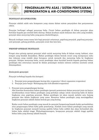 PENGENALAN PPU ASAS / SISTEM PENYEJUKAN
(REFRIGERATION & AIR-CONDITIONING SYSTEM)
48 | P P U A s a s
PENYEJAT (EVAPORATOR)
Penyejat adalah salah satu komponen yang utama dalam sistem penyejukan dan penyamanan
udara.
Penyejat berfungsi sebagai penyerap haba. Cecair bahan pendingin di dalam penyejat akan
bertukar kepada gas setelah haba diserap. Dalam keadaan sejuk (tekanan dan suhu yang rendah),
penyejat akan menyerap haba yang panas disekelilingnya.
Banyak terdapat nama-nama lain bagi penyejat antaranya, gegelung penyejuk, gegelung penyejat,
unit penyejat, gelung pembeku, penyejuk cecair dan lain-lain.
PRINSIP OPERASI PENYEJAT:
Fungsi atau prinsip operasi penyejat ialah untuk menyerap haba di dalam ruang, kabinet, atau
tempat yang hendak disejukkan. Bahan pendingin dalam bentuk cecair yang mempunyai suhu
dan tekanan yang rendah akan berupaya untuk menarik dan menyerap haba ke lingkaran
penyejat. Selepas menyerap haba, cecair pendingin akan berubah bentuk kepada gas/wap bahan
pendingin dan seterusnya masuk ke dalam pemampat melalui saluran sedutan (suction) untuk
dimampatkan.
Jenis-jenis penyejat:
Penyejat terbahagi kepada dua kategori:
1. Penyejat jenis pengembangan kering (dry evaporator / direct expansion evaporator)
2. Penyejat jenis banjir / Kelompang dan tiub (flooded evaporator)
1. Penyejat jenis pengembangan kering:
Alat kawalan kemasukan bahan pendingin (peranti pemeteran) dalam penyejat jenis ini hanya
membenarkan cecair bahan pendingin yang perlukan sahaja untuk menyerap haba di dalam
lingkaran atau gegelung penyejat. Bahan pendingin ini akan masuk melalui satu hujung
penyejat dan dalam lingkaran yang sama. Kesemua bahan pendingin yang meninggalkan
lingkaran penyejat adalah dalam bentuk gas yang kering.
Kadar cecair bahan pendingin yang masuk ke penyejat bergantung kepada kadar pertambahan
atau pengurangan beban haba pada pemeluwap. Jumlah cecair bahan pendingin yang masuk
ke lingkaran penyejat menjadi kurang apabila beban haba sedikit dan akan bertambah jika
beban haba adalah tinggi. Walaubagaimanapun, keupayaan penyejat adalah tinggi apabila
beban haba yang diserap adalah banyak.
 