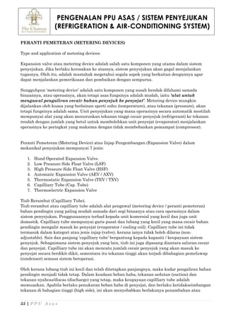 PENGENALAN PPU ASAS / SISTEM PENYEJUKAN
(REFRIGERATION & AIR-CONDITIONING SYSTEM)
55 | P P U A s a s
PERANTI PEMETERAN (METERING DEVICES)
Type and application of metering devices:
Expansion valve atau metering device adalah salah satu komponen yang utama dalam sistem
penyejukan. Jika berlaku kerosakan ke atasnya, sistem penyejukan akan gagal menjalankan
tugasnya. Oleh itu, adalah mustahak megetahui segala aspek yang berkaitan dengannya agar
dapat menjalankan pemeriksaan dan pembaikan dengan sempurna.
Sungguhpun ‘metering device’ adalah satu komponen yang susah hendak difahami samada
binaannya, atau operasinya, akan tetapi asas fungsinya adalah mudah, iaitu ‘alat untuk
mengawal pengaliran cecair bahan penyejuk ke penyejat’. Metering device mungkin
dijalankan oleh kuasa yang berlainan sperti suhu (temperature), atau tekanan (pressure), akan
tetapi fungsinya adalah sama. Unit penyejukan yang mana operasinya secara automatik mestilah
mempunyai alat yang akan menurunkan tekanan tinggi cecair penyejuk (refrigerant) ke tekanan
rendah dengan jumlah yang betul untuk membolehkan unit penyejat (evaporator) menjalankan
operasinya ke peringkat yang maksima dengan tidak membebankan pemampat (compressor).
Peranti Pemeteran (Metering Device) atau Injap Pengembangan (Expansion Valve) dalam
mekanikal penyejukan mempunyai 7 jenis:
1. Hand Operated Expansion Valve.
2. Low Pressure Side Float Valve (LSF)
3. High Pressure Side Float Valve (HSF)
4. Automatic Expansion Valve (AEV / AXV)
5. Thermostatic Expansion Valve (TEV / TXV)
6. Capilliary Tube (Cap. Tube)
7. Thermoelectric Expansion Valve
Tiub Rerambut (Capilliary Tube).
Tiub rerambut atau capilliary tube adalah alat pengawal (metering device / peranti pemeteran)
bahan pendingin yang paling mudah samada dari segi binaanya atau cara operasinya dalam
sistem penyejukan. Penggunaannya terhad kepada unit komersial yang kecil dan juga unit
domestik. Capilliary tube mempunyai garis pusat dan lubang yang kecil yang mana cecair bahan
pendingin mengalir masuk ke penyejat (evaporator / cooling coil). Capilliary tube ini tidak
termasuk dalam kategori atau jenis injap (valve), kerana ianya tidak boleh dilaras (non-
adjustable). Saiz dan panjang ‘capilliary tube’ bergantung kepada kapasiti / keupayaan sistem
penyejuk. Sebagaimana sistem penyejuk yang lain, tiub ini juga dipasang diantara saluran cecair
dan penyejat. Capilliary tube ini akan mencatu jumlah cecair penyejuk yang akan masuk ke
penyejat secara berdikit-dikit, sementara itu tekanan tinggi akan terjadi dibahagian pemeluwap
(condenser) semasa sistem beroperasi.
Oleh kerana lubang tiub ini kecil dan telah ditetapkan panjangnya, maka kadar pengaliran bahan
pendingin menjadi tidak tetap. Dalam keadaan beban haba, tekanan sedutan (suction) dan
tekanan nyahcas/discas (discharge) yang tetap, maka keupayaan capilliary tube adalah
memuaskan. Apabila berlaku penukaran beban haba di penyejat, dan berlaku ketidakseimbangan
tekanan di bahagian tinggi (high side), ini akan menyebabkan berlakunya penambahan atau
 