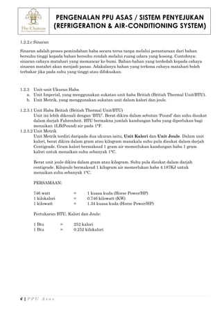 PENGENALAN PPU ASAS / SISTEM PENYEJUKAN
(REFRIGERATION & AIR-CONDITIONING SYSTEM)
6 | P P U A s a s
1.2.2.c Sinaran
Sinaran adalah proses pemindahan haba secara terus tanpa melalui perantaraan dari bahan
bersuhu tinggi kepada bahan bersuhu rendah melalui ruang udara yang kosong. Contohnya:
sinaran cahaya matahari yang memancar ke bumi. Bahan-bahan yang terdedah kepada cahaya
sinaran matahri akan menjadi panas. Adakalanya bahan yang terkena cahaya matahari boleh
terbakar jika pada suhu yang tinggi atau difokuskan.
1.2.3 Unit-unit Ukuran Haba
a. Unit Imperial, yang menggunakan sukatan unit haba British (British Thermal Unit/BTU).
b. Unit Metrik, yang menggunakan sukatan unit dalam kalori dan joule.
1.2.3.1 Unit Haba British (British Thermal Unit/BTU)
Unit ini lebih dikenali dengan ‘BTU’. Berat dikira dalam sebutan ‘Pound’ dan suhu disukat
dalam darjah Fahrenheit. BTU bermakna jumlah kandungan haba yang diperlukan bagi
menaikan 1LB(Pound) air pada 1°F.
1.2.3.2 Unit Metrik
Unit Metrik terdiri daripada dua ukuran iaitu, Unit Kalori dan Unit Joule. Dalam unit
kalori, berat dikira dalam gram atau kilogram manakala suhu pula disukat dalam darjah
Centigrade. Gram kalori bermaksud 1 gram air memerlukan kandungan haba 1 gram
kalori untuk menaikan suhu sebanyak 1°C.
Berat unit joule dikira dalam gram atau kilogram. Suhu pula disukat dalam darjah
centigrade. Kilojoule bermaksud 1 kilogram air memerlukan haba 4.187KJ untuk
menaikan suhu sebanyak 1°C.
PERSAMAAN:
746 watt = 1 kuasa kuda (Horse Power/HP)
1 kilokalori = 0.746 kilowatt (KW)
1 kilowatt = 1.34 kuasa kuda (Horse Power/HP)
Pertukaran BTU, Kalori dan Joule:
1 Btu = 252 kalori
1 Btu = 0.252 kilokalori
 