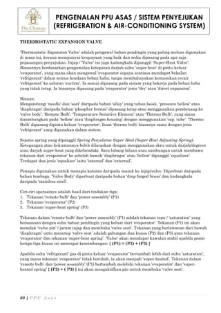 PENGENALAN PPU ASAS / SISTEM PENYEJUKAN
(REFRIGERATION & AIR-CONDITIONING SYSTEM)
60 | P P U A s a s
THERMOSTATIC EXPANSION VALVE
‘Thermostatic Expansion Valve’ adalah pengawal bahan pendingin yang paling meluas digunakan
di masa ini, kerana mempunyai keupayaan yang baik dan sedia dipasang pada apa saja
pepasangan penyejukan. Injap / ‘Valve’ ini juga kadangkala dipanggil ‘Super-Heat Valve’.
Binaannya berdasarkan pengawalan ketepatan darjah suhu ‘super heat’ di pintu keluar
‘evaporator’, yang mana akan mengawal ‘evaporator supaya sentiasa mendapat bekalan
‘refrigerant’ dalam semua keadaan beban haba, tanpa membahayakan kemasukan cecair
‘refrigerant’ ke saluran ‘suction’. Ia sesuai dipasang pada sistem yang bekerja pada beban haba
yang tidak tetap. Ia biasanya dipasang pada ‘evaporator’ jenis ‘dry’ atau ‘direct expansion’.
Binaan:
Mengandungi ‘needle’ dan ‘seat’ daripada bahan ‘alloy’ yang tahan lasak. ‘pressure bellow’ atau
‘diaphragm’ daripada bahan ‘phosphor bronze’ dipasang tetap atau menggunakan pembenang ke
‘valve body’. ‘Remote Bulb’, ‘Temperature Sensitive Element’ atau ‘Thermo Bulb’, yang mana
disambungkan pada ‘bellow’ atau ‘diaphragm housing’ dengan menggunakan ‘cap. tube’. ‘Thermo
Bulb’ dipasang dipintu keluar ‘evaporator’. Isian ‘thermo bulb’ biasanya sama dengan jenis
‘refrigerant’ yang digunakan dalam sistem.
Sejenis spring yang dipanggil Spring Penyelaras Super Heat (Super Heat Adjusting Spring).
Ketegangan atau kekuatannya boleh dilaraskan dengan menggunakan skru untuk darjah/degrees
atau darjah super-heat yang dikehendaki. Satu lubang laluan atau sambungan untuk membawa
tekanan dari ‘evaporator’ ke sebelah bawah ‘diaphragm’ atau ‘bellow’ dipanggil ‘equalizer’.
Terdapat dua jenis ‘equalizer’ iaitu ‘internal’ dan ‘external’.
Penapis digunakan untuk menapis kotoran daripada masuk ke injap/valve. Diperbuat daripada
bahan tembaga. ‘Valve Body’ diperbuat daripada bahan ‘drop forged brass’ dan kadangkala
daripada ‘stainless steel’.
Ciri-ciri operasinya adalah hasil dari tindakan tiga:
1. Tekanan ‘remote bulb’ dan ‘power assembly’ (P1)
2. Tekanan ‘evaporator’ (P2)
3. Tekanan ‘super-heat spring’ (P3)
Tekanan dalam ‘remote bulb’ dan ‘power assembly’ (P1) adalah tekanan tepu / ‘saturation’ yang
bersamaan dengan suhu bahan pendingin yang keluar dari ‘evaporator’. Tekanan (P1) ini akan
menolak ‘valve pin’ / jarum injap dan membuka ‘valve seat’. Tekanan yang berlawanan dari bawah
‘diaphragm’ untu menutup ‘valve seat’ adalah gabungan dua kuasa (P2) dan (P3) atau tekanan
‘evaporator’ dan tekanan ‘super-heat spring’. ‘Valve’ akan mendapat kawalan stabil apabila posisi
ketiga-tiga kuasa ini mencapai keseimbangan: { (P1) = (P2) + (P3) }
Apabila suhu ‘refrigerant’ gas di pintu keluar ‘evaporator’ bertambah lebih dari suhu ‘saturation’,
yang mana tekanan ‘evaporator’ tidak berubah, ia akan menjadi ‘super-heated’. Tekanan dalam
‘remote bulb’ dan ‘power assembly’ (P1) bertambah melebihi tekanan ‘evaporator’ dan ‘super-
heated spring’ { (P2) + ( P3) } ini akan mengaktifkan pin untuk membuka ‘valve seat’.
 