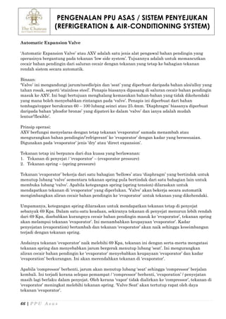 PENGENALAN PPU ASAS / SISTEM PENYEJUKAN
(REFRIGERATION & AIR-CONDITIONING SYSTEM)
66 | P P U A s a s
Automatic Expansion Valve
‘Automatic Expansion Valve’ atau AXV adalah satu jenis alat pengawal bahan pendingin yang
operasinya bergantung pada tekanan ‘low side system’. Tujuannya adalah untuk memancutkan
cecair bahan pendingin dari saluran cecair dengan tekanan yang tetap ke bahagian tekanan
rendah sistem secara automatik.
Binaan:
‘Valve’ ini mengandungi jarum/needle/pin dan ‘seat’ yang diperbuat daripada bahan aloi/alloy yang
tahan rosak, seperti ‘stainless steel’. Penapis biasanya dipasang di saluran cecair bahan pendingin
masuk ke AXV. Ini bagi bertujuan menghalang kemasukan bahan-bahan yang tidak dikehendaki
yang mana boleh menyebabkan rintangan pada ‘valve’. Penapis ini diperbuat dari bahan
tembaga/copper berukuran 60 – 100 lubang seinci atau 25.4mm. ‘Diaphragm’ biasanya diperbuat
daripada bahan ‘phosfor bronze’ yang dipateri ke dalam ‘valve’ dan ianya adalah mudah
lentur/’flexible’.
Prinsip operasi:
AXV berfungsi menyelaras dengan tetap tekanan ‘evaporator’ samada menambah atau
mengurangkan bahan pendingin/’refrigerant’ ke ‘evaporator’ dengan kadar yang bersesuaian.
Digunakan pada ‘evaporator’ jenis ‘dry’ atau ‘direct expansion’.
Tekanan tetap ini berpunca dari dua kuasa yang berlawanan:
1. Tekanan di penyejat / ‘evaporator’ – (evaporator pressure)
2. Tekanan spring – (spring pressure)
Tekanan ‘evaporator’ bekerja dari satu bahagian ‘bellows’ atau ‘diaphragm’ yang bertindak untuk
menutup lubang ‘valve’ sementara tekanan spring pula bertindak dari satu bahagian lain untuk
membuka lubang ‘valve’. Apabila ketegangan spring (spring tension) dilaraskan untuk
mendapatkan tekanan di ‘evaporator’ yang diperlukan. ‘Valve’ akan bekerja secara automatik
mengimbangkan aliran cecair bahan pendingin ke ‘evaporator’ untuk tekanan yang dikehendaki.
Umpamanya, ketegangan spring dilaraskan untuk mendapatkan tekanan tetap di penyejat
sebanyak 69 Kpa. Dalam satu-satu keadaan, sekiranya tekanan di penyejat menurun lebih rendah
dari 69 Kpa, disebabkan kurangnya cecair bahan pendingin masuk ke ‘evaporator’, tekanan spring
akan melampui tekanan ‘evaporator’. Ini menambahkan keupayaan ‘evaporator’. Kadar
penyejatan (evaporation) bertambah dan tekanan ‘evaporator’ akan naik sehingga keseimbangan
terjadi dengan tekanan spring.
Andainya tekanan ‘evaporator’ naik melebihi 69 Kpa, tekanan ini dengan serta-merta mengatasi
tekanan spring dan menyebabkan jarum bergerak menutup lubang ‘seat’. Ini mengurangkan
aliran cecair bahan pendingin ke ‘evaporator’ menyebabkan keupayaan ‘evaporator’ dan kadar
‘evaporation’ berkurangan. Ini akan merendahkan tekanan di ‘evaporator’.
Apabila ‘compressor’ berhenti, jarum akan menutup lubang ‘seat’ sehingga ‘compressor’ berjalan
kembali. Ini terjadi kerana selepas pemampat / ‘compressor’ berhenti, ‘evaporation’ / penyejatan
masih lagi berlaku dalam penyejat. Oleh kerana ‘vapor’ tidak dialirkan ke ‘compressor’, tekanan di
‘evaporator’ meningkat melebihi tekanan spring. ‘Valve Seat’ akan tertutup rapat oleh daya
tekanan ‘evaporator’.
 