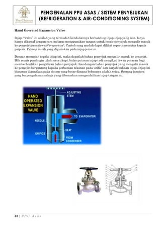 PENGENALAN PPU ASAS / SISTEM PENYEJUKAN
(REFRIGERATION & AIR-CONDITIONING SYSTEM)
68 | P P U A s a s
Hand Operated Expansion Valve
Injap / ‘valve’ ini adalah yang termudah kendaliannya berbanding injap-injap yang lain. Ianya
hanya dikawal dengan cara melaras menggunakan tangan untuk cecair penyejuk mengalir masuk
ke penyejat/pencairwap/’evaporator’. Contoh yang mudah dapat dilihat seperti memutar kepala
paip air. Prinsip inilah yang digunakan pada injap jenis ini.
Dengan memutar kepala injap ini, maka dapatlah bahan penyejuk mengalir masuk ke penyejat.
Bila cecair pendingin telah mencukupi, balas putaran injap tadi mengikut lawan putaran bagi
memberhentikan pengaliran bahan penyejuk. Kandungan bahan penyejuk yang mengalir masuk
ke penyejat bergantung kepada perbezaan tekanan pada ‘orifis’ dan darjah bukaan injap. Injap ini
biasanya digunakan pada sistem yang besar dimana bebannya adalah tetap. Seorang jurutera
yang berpengalaman sahaja yang dibenarkan mengendalikan injap tangan ini.
 