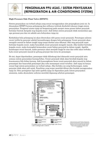 PENGENALAN PPU ASAS / SISTEM PENYEJUKAN
(REFRIGERATION & AIR-CONDITIONING SYSTEM)
69 | P P U A s a s
High Pressure Side Float Valve (HPSFV)
Sistem penyejukan cas terhad sahaja yang sesuai menggunakan alat penjangkaan jenis ini. Ia
dinamakan HPSFV kerana pelampong dan orifisnya terletak disebelah tekanan tinggi sistem
penyejukan. Pengawal utama injap ini bergantung pada secepat mana proses bahan penyejuk
bertukar bentuk daripada wap kepada cecair. Jadi beban sistem penyejuk tidak memainkan apa-
apa peranan pun dan ini adalah satu keburukan injap ini.
Kedudukan bola pelampong ini akan ditentukan oleh paras cecair penyejuk. Penutupan saluran
cecair (orifis) ke penyejat adalah bersambungan dengan bola pelampong. Cecair penyejuk akan
mengalir masuk ke dalam tangki injap tanpa disekat atau dikawal. Jika wap penyejuk cepat
bertukar kepada cecair, maka banyaklah cecair penyejuk mengalir masuk. Jika lambat bertukar
kepada cecair, maka kuranglah kemasukan cecair bahan penyejuk ke dalam tangki. Apabila
kandungan cecair banyak, maka parasnya akan menjadi tinggi ke atas dan orifis akan terbuka.
Lalu cecair penyejuk masuk ke gelung penyejat dan terus ke pemampat.
Di sini, dapat diperhatikan, pemampat tidak dilindungi dari dimasuki cecair penyejuk iaitu
semasa sistem penyejukan kurang beban. Cecair penyejuk tidak akan berubah kepada wap
kesemuanya bila beban kurang. Jadi kemungkinan besar cecair penyejuk akan masuk ke dalam
pemampat dan hancurlah pemampat jika cuba memampat cecair tersebut. Jadi injap ini hanya
sesuai bagi sistem penyejukan cas terhad sahaja. Jika berlaku cas yang berkurangan, maka
penyejat tidak akan jadi sejuk. Penelitian yang wajar mestilah dibuat jika hendak menggunakan
injap ini. Satu peringatan lagi ialah apabila injap ini digunakan pada sistem penyejukan
ammonia, maka akumulator sedutan mestilah dipasang sebelum pemampat.
 