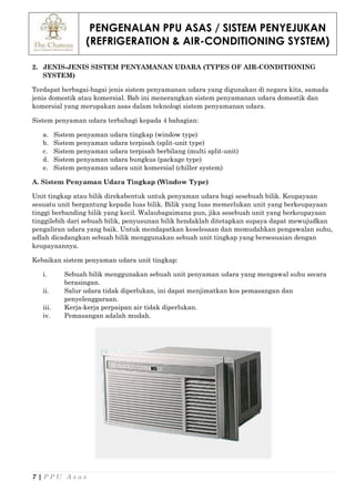 PENGENALAN PPU ASAS / SISTEM PENYEJUKAN
(REFRIGERATION & AIR-CONDITIONING SYSTEM)
7 | P P U A s a s
2. JENIS-JENIS SISTEM PENYAMANAN UDARA (TYPES OF AIR-CONDITIONING
SYSTEM)
Terdapat berbagai-bagai jenis sistem penyamanan udara yang digunakan di negara kita, samada
jenis domestik atau komersial. Bab ini menerangkan sistem penyamanan udara domestik dan
komersial yang merupakan asas dalam teknologi sistem penyamanan udara.
Sistem penyaman udara terbahagi kepada 4 bahagian:
a. Sistem penyaman udara tingkap (window type)
b. Sistem penyaman udara terpisah (split-unit type)
c. Sistem penyaman udara terpisah berbilang (multi split-unit)
d. Sistem penyaman udara bungkus (package type)
e. Sistem penyaman udara unit komersial (chiller system)
A. Sistem Penyaman Udara Tingkap (Window Type)
Unit tingkap atau bilik direkabentuk untuk penyaman udara bagi sesebuah bilik. Keupayaan
sesuatu unit bergantung kepada luas bilik. Bilik yang luas memerlukan unit yang berkeupayaan
tinggi berbanding bilik yang kecil. Walaubagaimana pun, jika sesebuah unit yang berkeupayaan
tinggilebih dari sebuah bilik, penyusunan bilik hendaklah ditetapkan supaya dapat mewujudkan
pengaliran udara yang baik. Untuk mendapatkan keselesaan dan memudahkan pengawalan suhu,
adlah dicadangkan sebuah bilik menggunakan sebuah unit tingkap yang bersesuaian dengan
keupayaannya.
Kebaikan sistem penyaman udara unit tingkap:
i. Sebuah bilik menggunakan sebuah unit penyaman udara yang mengawal suhu secara
berasingan.
ii. Salur udara tidak diperlukan, ini dapat menjimatkan kos pemasangan dan
penyelenggaraan.
iii. Kerja-kerja perpaipan air tidak diperlukan.
iv. Pemasangan adalah mudah.
 