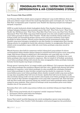 PENGENALAN PPU ASAS / SISTEM PENYEJUKAN
(REFRIGERATION & AIR-CONDITIONING SYSTEM)
71 | P P U A s a s
Low Pressure Side Float (LPSF)
Low Pressure Side Float adalah sejenis pengawal ‘refrigerant’ yang mudah difahami. Jenis ini
pada masa dahulu sangat terkenal dan masih lagi digunakan pada sesetengah unit. ‘Low Pressure
Side Float’ ini digunakan pada ‘evaporator’ jenis ‘flooded’ dan dipasang menjadi satu bahagian
daripada ‘evaporator’.
LPSF ini sendiri berbentuk silinder kadangkala disebut ‘float chamber’ dimana di dalamnya
terdapat bahagian-bahagian yang mustahak seperti ‘float ball’. ‘Float Valve Lever’, ‘Float Valve
Needle’ dan ‘Oil Return Line’. Float Valve, Float Ball, Float Valve Lever, dan Float Valve Needle
dipasang ke Float Valve Body yang mana boleh bergerak turun dan naik mengikut keadaan paras
cecair bahan penyejuk di dalam ‘Float Chamber’. Needle akan membuka lubang needle seat.
Lubang needle seat bersambung dengan saluran cecair yang mana membawa cecair bahan
pendingin ke dalam chamber. Saluran suction dipasang masuk memanjang ke dalam float
chamber yang mana hujungnya menghala ke atas jika chamber itu menggunakan float chamber.
Hujung saluran itu menghala ke bawah jika sekiranya chamber itu menggunakan float pen. Ini
adalah untuk mengelakkan supaya tidak ada cecair bahan pendingin yang akan masuk ke
compressor.
Minyak biasanya akan balik ke compressor melalui lubang kecil yang terdapat di saluran
suction/sedutan dalam chamber dimana lubang itu terletak betul-betul di paras cecair yang paling
tinggi. Oleh kerana lubang ini adalah kecil, jika kedudukan unit yang tidak rata, ini akan
menyebabkan minyak tidak akan balik ke compressor dan menjadikan ‘oil binding’ atau cecair
bahan pendingin akan masuk semula ke compressor. Jika ini terjadi di ‘oil binding’, permukaan
cecair bahan pendingin dilitupi oleh minyak dan akan menggagalkan bahan pendingin daripada
bertukar bentuk kepada wap dengan secukupnya.
Prinsip operasi ‘metering device’ ini sangat mudah untuk difahami. Coil evaporator dipenuhi oleh
cecair bahan pendingin dan jumlahnya dikawal oleh float valve. Apabila haba diserap oleh bahan
pendingin di evaporator, cecair bahan pendingin itu akan mendidih dan sebahagian daripada
cecair bahan pendingin itu akan bertukar menjadi wap dan disedut ke compressor. Ini akan
menyebabkan paras cecair bahan pendingin dalam chamber menjadi rendah yang mana perkara
ini juga akan menjadikan float ball turun ke bawah. Apabila float ball turun ke bawah, needle
akan membuka lubang needle seat dan member jalan kepada cecair bahan pendingin dari saluran
cecair masuk ke float chamber menggantikan cecair yang telah ‘evaporated’ tadi. Float ball akan
naik dan float needle akan menutup lubang seat setelah cecair bahan pendingin dalam chamber
sampai ke paras maksima. Float control ini berfungsi untuk menyamakan paras cecair dalam
chamber atau di ‘low pressure side’.
Kerosakan float valve needle yang sentiasa terbuka atau membuka lubang seat dapat dikesan
dengan:
1. Bunyi bising yang bertalu-talu di ‘evaporator’ setelah ‘compressor’ berhenti.
2. Persamaan tekanan pada kedua-dua bahagian.
3. ‘Frost’ di saluran suction / sedutan.
Semua ‘float control’ mestilah dipasang rata untuk mendapatkan operasi yang memuaskan.
Bahagian-bahagian ‘float chamber’ boleh diasingkan untuk penyelenggaraan dan pembaikan.
 