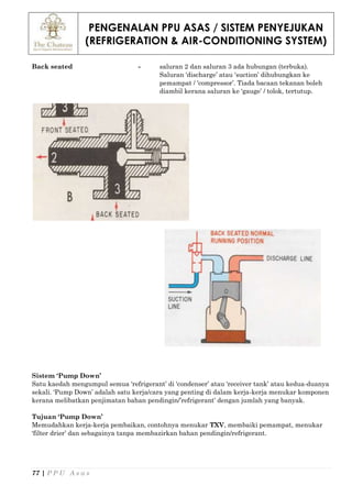 PENGENALAN PPU ASAS / SISTEM PENYEJUKAN
(REFRIGERATION & AIR-CONDITIONING SYSTEM)
77 | P P U A s a s
Back seated - saluran 2 dan saluran 3 ada hubungan (terbuka).
Saluran ‘discharge’ atau ‘suction’ dihubungkan ke
pemampat / ‘compressor’. Tiada bacaan tekanan boleh
diambil kerana saluran ke ‘gauge’ / tolok, tertutup.
Sistem ‘Pump Down’
Satu kaedah mengumpul semua ‘refrigerant’ di ‘condenser’ atau ‘receiver tank’ atau kedua-duanya
sekali. ‘Pump Down’ adalah satu kerja/cara yang penting di dalam kerja-kerja menukar komponen
kerana melibatkan penjimatan bahan pendingin/’refrigerant’ dengan jumlah yang banyak.
Tujuan ‘Pump Down’
Memudahkan kerja-kerja pembaikan, contohnya menukar TXV, membaiki pemampat, menukar
‘filter drier’ dan sebagainya tanpa membazirkan bahan pendingin/refrigerant.
 