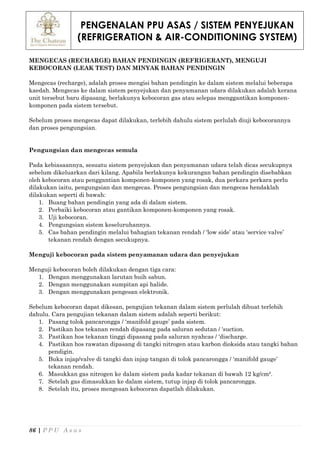 PENGENALAN PPU ASAS / SISTEM PENYEJUKAN
(REFRIGERATION & AIR-CONDITIONING SYSTEM)
86 | P P U A s a s
MENGECAS (RECHARGE) BAHAN PENDINGIN (REFRIGERANT), MENGUJI
KEBOCORAN (LEAK TEST) DAN MINYAK BAHAN PENDINGIN
Mengecas (recharge), adalah proses mengisi bahan pendingin ke dalam sistem melalui beberapa
kaedah. Mengecas ke dalam sistem penyejukan dan penyamanan udara dilakukan adalah kerana
unit tersebut baru dipasang, berlakunya kebocoran gas atau selepas menggantikan komponen-
komponen pada sistem tersebut.
Sebelum proses mengecas dapat dilakukan, terlebih dahulu sistem perlulah diuji kebocorannya
dan proses pengungsian.
Pengungsian dan mengecas semula
Pada kebiasaannya, sesuatu sistem penyejukan dan penyamanan udara telah dicas secukupnya
sebelum dikeluarkan dari kilang. Apabila berlakunya kekurangan bahan pendingin disebabkan
oleh kebocoran atau penggantian komponen-komponen yang rosak, dua perkara perkara perlu
dilakukan iaitu, pengungsian dan mengecas. Proses pengungsian dan mengecas hendaklah
dilakukan seperti di bawah:
1. Buang bahan pendingin yang ada di dalam sistem.
2. Perbaiki kebocoran atau gantikan komponen-komponen yang rosak.
3. Uji kebocoran.
4. Pengungsian sistem keseluruhannya.
5. Cas bahan pendingin melalui bahagian tekanan rendah / ‘low side’ atau ‘service valve’
tekanan rendah dengan secukupnya.
Menguji kebocoran pada sistem penyamanan udara dan penyejukan
Menguji kebocoran boleh dilakukan dengan tiga cara:
1. Dengan menggunakan larutan buih sabun.
2. Dengan menggunakan sumpitan api halide.
3. Dengan menggunakan pengesan elektronik.
Sebelum kebocoran dapat dikesan, pengujian tekanan dalam sistem perlulah dibuat terlebih
dahulu. Cara pengujian tekanan dalam sistem adalah seperti berikut:
1. Pasang tolok pancarongga / ‘manifold gauge’ pada sistem.
2. Pastikan hos tekanan rendah dipasang pada saluran sedutan / ‘suction.
3. Pastikan hos tekanan tinggi dipasang pada saluran nyahcas / ‘discharge.
4. Pastikan hos rawatan dipasang di tangki nitrogen atau karbon dioksida atau tangki bahan
pendigin.
5. Buka injap/valve di tangki dan injap tangan di tolok pancarongga / ‘manifold gauge’
tekanan rendah.
6. Masukkan gas nitrogen ke dalam sistem pada kadar tekanan di bawah 12 kg/cm².
7. Setelah gas dimasukkan ke dalam sistem, tutup injap di tolok pancarongga.
8. Setelah itu, proses mengesan kebocoran dapatlah dilakukan.
 