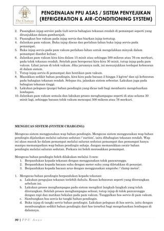 PENGENALAN PPU ASAS / SISTEM PENYEJUKAN
(REFRIGERATION & AIR-CONDITIONING SYSTEM)
90 | P P U A s a s
2. Pasangkan injap service pada tiub servis bahagian tekanan rendah di pemampat seperti yang
ditunjukkan dalam gambarajah.
3. Pasangkan hos vakum pada injap servis dan biarkan injap tertutup.
4. Jalankan pam vakum. Buka injap discas dan perlahan-lahan buka injap servis pada
pemampat.
5. Buka injap servis pada pam vakum perlahan-lahan untuk mengelakkan minyak dalam
pemampat disedut keluar.
6. Jalankan pam vakum kira-kira dalam 15 minit atau sehingga 500 mikron atau 76 cm merkuri,
pada tolok tekanan rendah. Setelah pam beroperasi kira-kira 30 minit, tutup injap pada pam
vakum. Lihat jarum di tolok vakum. Jika jarumnya naik, ini menunjukkan terdapat kebocoran
di dalam sistem.
7. Tutup injap servis di pemampat dan hentikan pam vakum.
8. Masukkan sedikit bahan pendingin, kira-kira pada bacaan 2 hingga 3 kg/cm² dan uji kebocoran
pada bahagian tekanan rendah. Selepas itu, jalankan sistem sebentar. Lakukan juga pada
bahagian tekanan tinggi.
9. Lakukan pelegaan (purge) bahan pendingin yang dicas tadi bagi membantu mengeluarkan
lembapan.
10. Jalankan pam vakum semula dan lakukan proses menghampagas seperti di atas selama 30
minit lagi, sehingga bacaan tolok vakum mencapai 500 mikron atau 76 merkuri.
MENGECAS SISTEM (SYSTEM CHARGING)
Mengecas sistem menggunakan wap bahan pendingin. Mengecas sistem menggunakan wap bahan
pendingin dijalankan melalui saluran sedutan / ‘suction’, iaitu dibahagian tekanan rendah. Wap
ini akan masuk ke dalam pemampat melalui saluran sedutan pemampat dan pemampat hanya
mampu memampatkan wap bahan pendingin sahaja. Jangan memasukkan cecair bahan
pendingin melalui saluran sedutan. Perkara ini boleh merosakkan pemampat.
Mengecas bahan pendingin boleh dilakukan melalui 3 cara:
1. Berpandukan kepada tekanan dengan menggunakan tolok pancarongga.
2. Berpandukan kepada bacaan suhu dengan meter suhu yang diletakkan di penyejat.
3. Berpandukan kepada bacaan arus dengan menggunakan amprobe / ‘clamp meter’.
1. Mengecas bahan pendingin berpandukan kepada tekanan:
a. Lakukan pengujian tekanan terlebih dahulu. Kesan kebocoran seperti yang diterangkan
sebelum ini.
b. Lakukan proses menghampagas pada sistem mengikut langkah-langkah yang telah
diterangkan. Setelah proses menghampagas selesai, tutup injap di tolok pancarongga
dengan rapi dan matikan bekalan pada pam vakum. Tanggalkan hos servis di pam vakum.
c. Sambungkan hos servis ke tangki bahan pendingin.
d. Buka injap di tangki servis bahan pendingin. Lakukan pelegaan di hos servis, iaitu dengan
membuangkan sedikit bahan pendingin dari hos tersebut bagi mengeluarkan lembapan di
dalamnya.
 