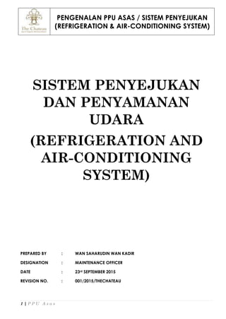 PENGENALAN PPU ASAS / SISTEM PENYEJUKAN
(REFRIGERATION & AIR-CONDITIONING SYSTEM)
1 | P P U A s a s
SISTEM PENYEJUKAN
DAN PENYAMANAN
UDARA
(REFRIGERATION AND
AIR-CONDITIONING
SYSTEM)
PREPARED BY : WAN SAHARUDIN WAN KADIR
DESIGNATION : MAINTENANCE OFFICER
DATE : 23rd SEPTEMBER 2015
REVISION NO. : 001/2015/THECHATEAU
 