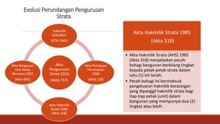 Evolusi Perundangan Pengurusan
Strata
Akta
Pengurusan
Strata 2013
(Akta 757)
Hakmilik
Subsidiari
(KTN 1965)
Akta Pemajuan
Perumahan
1966
(Akta 118)
Akta Hakmilik
Strata 1985
(Akta 318)
Akta Bangunan
Dan Harta
Bersama 2007
(Akta 663)
Akta Hakmilik Strata 1985
(Akta 318)
• Akta Hakmilik Strata (AHS) 1985
(Akta 318) menjelaskan pecah
bahagi bangunan berbilang tingkat
kepada petak-petak strata dalam
satu (1) lot tanah.
• Pecah bahagi ini bermaksud
pengeluaran hakmilik berasingan
yang dipanggil hakmilik strata bagi
tiap-tiap petak (unit) dalam
bangunan yang mempunyai dua (2)
tingkat atau lebih.
 