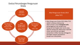 Evolusi Perundangan Pengurusan
Strata
Akta
Pengurusan
Strata 2013
(Akta 757)
Hakmilik
Subsidiari
(KTN 1965)
Akta Pemajuan
Perumahan
1966
(Akta 118)
Akta Hakmilik
Strata 1985
(Akta 318)
Akta Bangunan
Dan Harta
Bersama 2007
(Akta 663)
Akta Pengurusan Strata 2013
(Akta 757)
• Akta Pengurusan Strata 2013 (Akta 757)
adalah undang-undang yang
diperuntukan untuk mengawal selia
penyenggaraan dan pengurusan
bangunan bertingkat atau tanah yang
dipecah bahagi dan dikeluarkan hakmilik
strata, bermula dari peringkat
penyerahan milikan kosong sehingga ke
peringkat selepas perbadanan
pengurusan diwujudkan
 