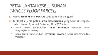 PETAK LANTAI KESELURUHAN
(WHOLE FLOOR PARCEL)
1. Hanya SATU PETAK SAHAJA pada satu aras bangunan.
2. Terdapat 2 jenis petak lantai keseluruhan yang telah ditetapkan
dalam Jadual 2, Jadual Pertama, Akta 757 iaitu:-
• Petak lantai keseluruhan tidak termasuk kawasan teras
pengangkutan menegak
• Petak lantai keseluruhan termasuk kawasan teras pengangkutan
menegak
 