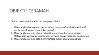 Di akhir ceramah ini, anda akan berupaya untuk:-
I. Menerangkan konsep asas pecah bahagi bangunan/tanah iaitu eksklusif,
semi-ekslusif, appurtenance dan inklusif;
II. Menerangkan prinsip utama hakmilik strata mengikut perundangan
Malaysia iaitu petak, petak aksesori, syer unit dan perbadanan pengurusan;
III. Menerangkan prinsip SELF-GOVERNANCE dalam pengurusan strata
OBJEKTIF CERAMAH
 