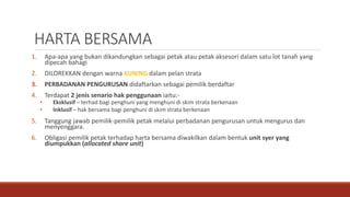 HARTA BERSAMA
1. Apa-apa yang bukan dikandungkan sebagai petak atau petak aksesori dalam satu lot tanah yang
dipecah bahagi
2. DILOREKKAN dengan warna KUNING dalam pelan strata
3. PERBADANAN PENGURUSAN didaftarkan sebagai pemilik berdaftar
4. Terdapat 2 jenis senario hak penggunaan iaitu:-
• Eksklusif – terhad bagi penghuni yang menghuni di skim strata berkenaan
• Inklusif – hak bersama bagi penghuni di skim strata berkenaan
5. Tanggung jawab pemilik-pemilik petak melalui perbadanan pengurusan untuk mengurus dan
menyenggara.
6. Obligasi pemilik petak terhadap harta bersama diwakilkan dalam bentuk unit syer yang
diumpukkan (allocated share unit)
 