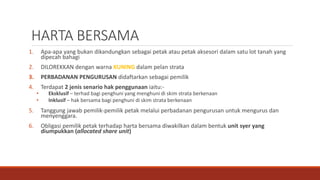 HARTA BERSAMA
1. Apa-apa yang bukan dikandungkan sebagai petak atau petak aksesori dalam satu lot tanah yang
dipecah bahagi
2. DILOREKKAN dengan warna KUNING dalam pelan strata
3. PERBADANAN PENGURUSAN didaftarkan sebagai pemilik
4. Terdapat 2 jenis senario hak penggunaan iaitu:-
• Eksklusif – terhad bagi penghuni yang menghuni di skim strata berkenaan
• Inklusif – hak bersama bagi penghuni di skim strata berkenaan
5. Tanggung jawab pemilik-pemilik petak melalui perbadanan pengurusan untuk mengurus dan
menyenggara.
6. Obligasi pemilik petak terhadap harta bersama diwakilkan dalam bentuk unit syer yang
diumpukkan (allocated share unit)
 