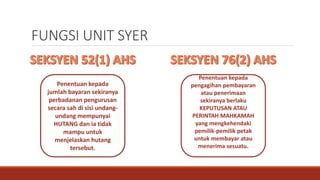 FUNGSI UNIT SYER
Penentuan kepada
jumlah bayaran sekiranya
perbadanan pengurusan
secara sah di sisi undang-
undang mempunyai
HUTANG dan ia tidak
mampu untuk
menjelaskan hutang
tersebut.
Penentuan kepada
pengagihan pembayaran
atau penerimaan
sekiranya berlaku
KEPUTUSAN ATAU
PERINTAH MAHKAMAH
yang mengkehendaki
pemilik-pemilik petak
untuk membayar atau
menerima sesuatu.
 
