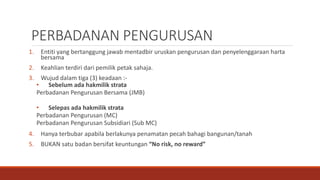 PERBADANAN PENGURUSAN
1. Entiti yang bertanggung jawab mentadbir uruskan pengurusan dan penyelenggaraan harta
bersama
2. Keahlian terdiri dari pemilik petak sahaja.
3. Wujud dalam tiga (3) keadaan :-
• Sebelum ada hakmilik strata
Perbadanan Pengurusan Bersama (JMB)
• Selepas ada hakmilik strata
Perbadanan Pengurusan (MC)
Perbadanan Pengurusan Subsidiari (Sub MC)
4. Hanya terbubar apabila berlakunya penamatan pecah bahagi bangunan/tanah
5. BUKAN satu badan bersifat keuntungan “No risk, no reward”
 