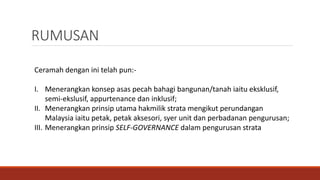 Ceramah dengan ini telah pun:-
I. Menerangkan konsep asas pecah bahagi bangunan/tanah iaitu eksklusif,
semi-ekslusif, appurtenance dan inklusif;
II. Menerangkan prinsip utama hakmilik strata mengikut perundangan
Malaysia iaitu petak, petak aksesori, syer unit dan perbadanan pengurusan;
III. Menerangkan prinsip SELF-GOVERNANCE dalam pengurusan strata
RUMUSAN
 