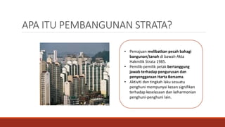 APA ITU PEMBANGUNAN STRATA?
• Pemajuan melibatkan pecah bahagi
bangunan/tanah di bawah Akta
Hakmilik Strata 1985.
• Pemilik-pemilik petak bertanggung
jawab terhadap pengurusan dan
penyenggaraan Harta Bersama.
• Aktiviti dan tingkah laku sesuatu
penghuni mempunyai kesan signifikan
terhadap keselesaan dan keharmonian
penghuni-penghuni lain.
 