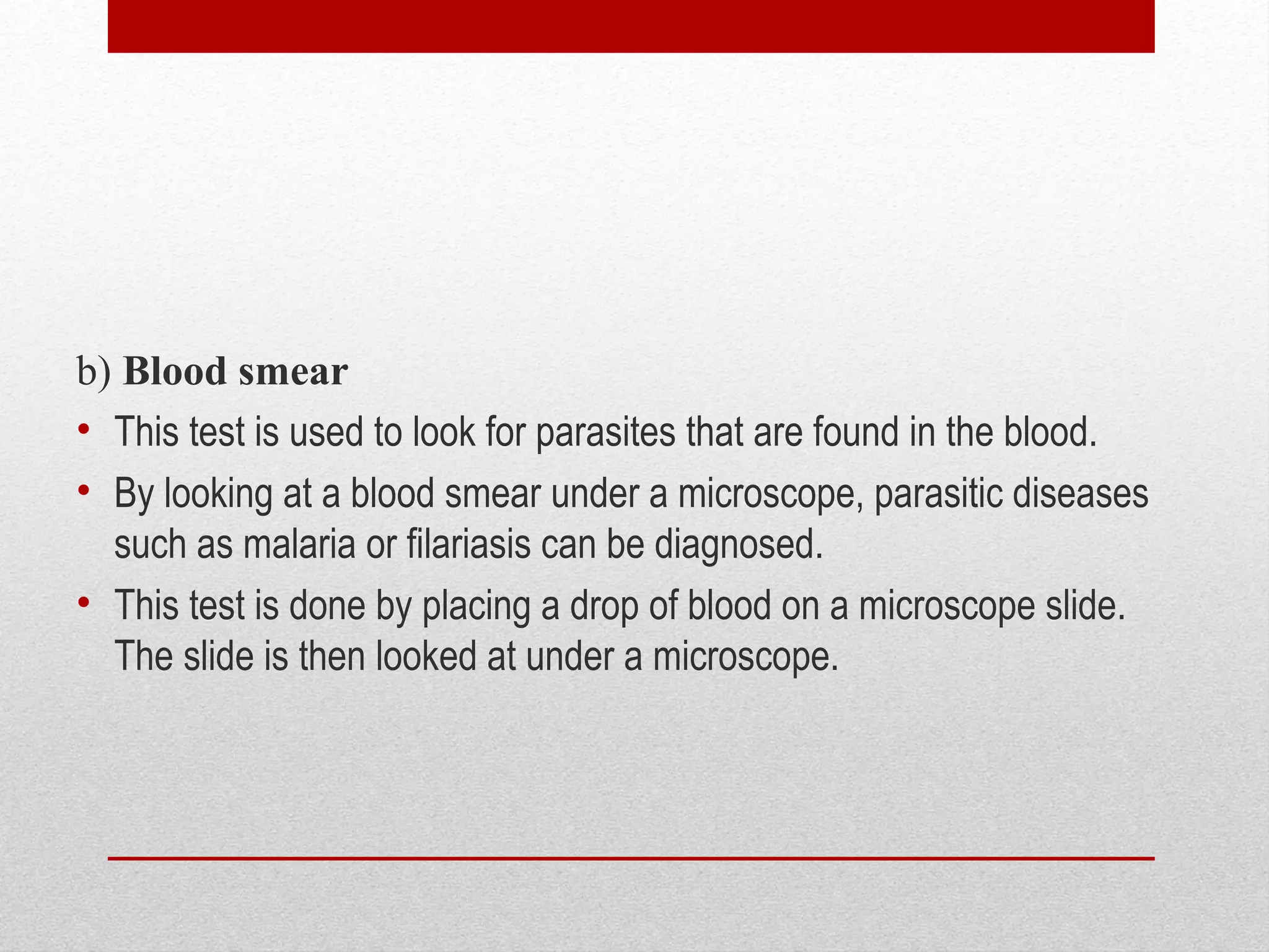 b) Blood smear
• This test is used to look for parasites that are found in the blood.
• By looking at a blood smear under a microscope, parasitic diseases
such as malaria or filariasis can be diagnosed.
• This test is done by placing a drop of blood on a microscope slide.
The slide is then looked at under a microscope.
 