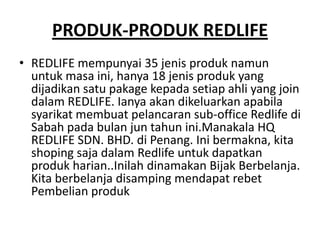 PRODUK-PRODUK REDLIFE
• REDLIFE mempunyai 35 jenis produk namun
  untuk masa ini, hanya 18 jenis produk yang
  dijadikan satu pakage kepada setiap ahli yang join
  dalam REDLIFE. Ianya akan dikeluarkan apabila
  syarikat membuat pelancaran sub-office Redlife di
  Sabah pada bulan jun tahun ini.Manakala HQ
  REDLIFE SDN. BHD. di Penang. Ini bermakna, kita
  shoping saja dalam Redlife untuk dapatkan
  produk harian..Inilah dinamakan Bijak Berbelanja.
  Kita berbelanja disamping mendapat rebet
  Pembelian produk
 