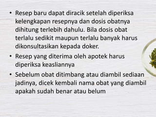 • Resep baru dapat diracik setelah diperiksa
kelengkapan resepnya dan dosis obatnya
dihitung terlebih dahulu. Bila dosis obat
terlalu sedikit maupun terlalu banyak harus
dikonsultasikan kepada doker.
• Resep yang diterima oleh apotek harus
diperiksa keasliannya
• Sebelum obat ditimbang atau diambil sediaan
jadinya, dicek kembali nama obat yang diambil
apakah sudah benar atau belum
 