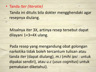 • Tanda Iter (Iteratie)
Tanda ini ditulis bila dokter mengghendaki agar
resepnya diulang.
Misalnya Iter 3X, artinya resep tersebut dapat
dilayani 1+3=4X ulang.
Pada resep yang mengandung obat golongan
narkotika tidak boleh tercantum tulisan atau
tanda iter (dapat diulang), m.i (mihi ipsi : untuk
dipakai sendiri), atau u.c (usus cognitus) untuk
pemakaian diketahui).
 