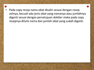 • Pada copy resep nama obat disalin sesuai dengan resep
aslinya, kecuali ada jenis obat yang namanya atau jumlahnya
diganti sesuai dengan persetujuan doktter maka pada copy
resepnya ditulis nama dan jumlah obat yang sudah diganti.
 