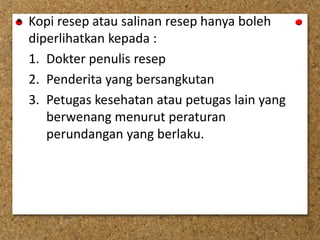 • Kopi resep atau salinan resep hanya boleh
diperlihatkan kepada :
1. Dokter penulis resep
2. Penderita yang bersangkutan
3. Petugas kesehatan atau petugas lain yang
berwenang menurut peraturan
perundangan yang berlaku.
 