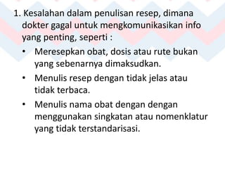 1. Kesalahan dalam penulisan resep, dimana
dokter gagal untuk mengkomunikasikan info
yang penting, seperti :
• Meresepkan obat, dosis atau rute bukan
yang sebenarnya dimaksudkan.
• Menulis resep dengan tidak jelas atau
tidak terbaca.
• Menulis nama obat dengan dengan
menggunakan singkatan atau nomenklatur
yang tidak terstandarisasi.
 
