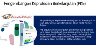 Pengembangan Keprofesian Berkelanjutan (PKB)
Pengembangan Keprofesia Berkelanjutan (PKB) merupakan
salah satu fasilitas yang tersedia di dalam Portal Rumah
Belajar.
PKB digunakan untuk kegiatan pendidikan dan pelatihan
yang dapat diambil oleh guru secara online. Seorang guru
dapat mengambil pelatihan, yang terdiri dari rangkaian
diklat sesuai dengan spesifikasi yang dimilikinya. Setiap
pengguna dapat mengakses aplikasi melalui web
 