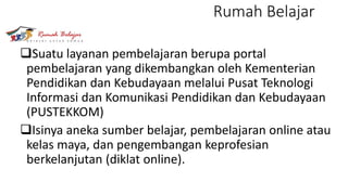 Rumah Belajar
Suatu layanan pembelajaran berupa portal
pembelajaran yang dikembangkan oleh Kementerian
Pendidikan dan Kebudayaan melalui Pusat Teknologi
Informasi dan Komunikasi Pendidikan dan Kebudayaan
(PUSTEKKOM)
Isinya aneka sumber belajar, pembelajaran online atau
kelas maya, dan pengembangan keprofesian
berkelanjutan (diklat online).
 