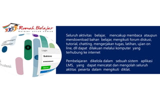 Seluruh aktivitas belajar, mencakup membaca ataupun
mendownload bahan belajar, mengikuti forum diskusi,
tutorial, chatting, mengerjakan tugas, latihan, ujian on
line, dll dapat dilakuan melalui komputer yang
terhubung ke internet
Pembelajaran dikelola dalam sebuah sistem aplikasi
LMS, yang dapat mencatat dan mengolah seluruh
aktitas peserta dalam mengikuti diklat.
 