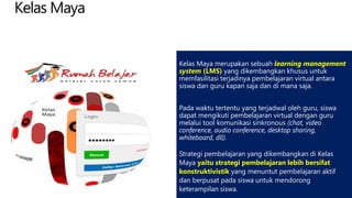 Kelas Maya
Kelas Maya merupakan sebuah learning management
system (LMS) yang dikembangkan khusus untuk
memfasilitasi terjadinya pembelajaran virtual antara
siswa dan guru kapan saja dan di mana saja.
Pada waktu tertentu yang terjadwal oleh guru, siswa
dapat mengikuti pembelajaran virtual dengan guru
melalui tool komunikasi sinkronous (chat, video
conference, audio conference, desktop sharing,
whiteboard, dll).
Strategi pembelajaran yang dikembangkan di Kelas
Maya yaitu strategi pembelajaran lebih bersifat
konstruktivistik yang menuntut pembelajaran aktif
dan berpusat pada siswa untuk mendorong
keterampilan siswa.
 