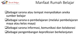 Manfaat Rumah Belajar
Sebagai sarana atau tempat menyediakan aneka
sumber belajar
Sebagai sarana e-pembelajaran (melalui pembelajaran
maya atau kelas maya)
Sebagai sarana informasi, komunikasi dan kolaborasi
Sebagai pengembangan keprofesian berkelanjutan
 