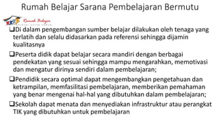 Rumah Belajar Sarana Pembelajaran Bermutu
Di dalam pengembangan sumber belajar dilakukan oleh tenaga yang
terlatih dan selalu didasarkan pada referensi sehingga dijamin
kualitasnya
Peserta didik dapat belajar secara mandiri dengan berbagai
pendekatan yang sesuai sehingga mampu mengarahkan, memotivasi
dan mengatur dirinya sendiri dalam pembelajaran;
Pendidik secara optimal dapat mengembangkan pengetahuan dan
ketrampilan, memfasilitasi pembelajaran, memberikan pemahaman
yang benar mengenai hal-hal yang dibutuhkan dalam pembelajaran;
Sekolah dapat menata dan menyediakan infrastruktur atau perangkat
TIK yang dibutuhkan untuk pembelajaran
 