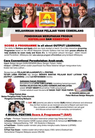 Score A Programme™ (SAP) MELAHIRKAN INSAN PELAJAR YANG CEMERLANG PENDIDIKAN MERUPAKAN PRODUK  KEPERLUAN DAN KEMESTIAN SCORE A PROGRAMMEis all about OUTPUT LEARNING, The ability to Retrieve and Apply what you have studied or learnt. It’s a fully interactive eLearning Programme based on the official Malaysian Schools Syllabus that has been proven effectiveto help students be exam ready and Score A’s. Iamerupakanpeluporterungguldalamindustri portal PendidikandiMalaysiadansatu-satunya program ePendidikanyang terdapatdiMalaysia. Cara Conventional PersekolahanAnak-anak. ,[object Object]